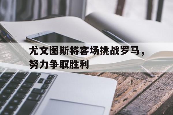 尤文图斯将客场挑战罗马，努力争取胜利的简单介绍